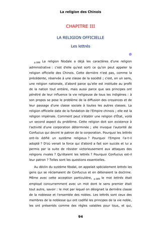 La religion des Chinois

CHAPITRE III
LA RELIGION OFFICIELLE
Les lettrés
@
p.088

La religion féodale a déjà les caractères d'une religion

administrative : c'est d'elle qu'est sorti ce qu'on peut appeler la
religion officielle des Chinois. Cette dernière n'est pas, comme la
précédente, réservée à une classe de la société ; c'est, en un sens,
une religion nationale, d'abord parce qu'elle est instituée au profit
de la nation tout entière, mais aussi parce que ses principes ont
pénétré de leur influence la vie religieuse de tous les indigènes : à
son propos se pose le problème de la diffusion des croyances et de
leur passage d'une classe sociale à toutes les autres classes. La
religion officielle date de la fondation de l'Empire chinois ; elle est la
religion impériale. Comment peut s'établir une religion d'État, voilà
un second aspect du problème. Cette religion doit son existence à
l'activité d'une corporation déterminée ; elle invoque l'autorité de
Confucius qui devint le patron de la corporation. Pourquoi les lettrés
ont-ils édifié un système religieux ? Pourquoi l'Empire l'a-t-il
adopté ? D'où venait la force qui d'abord a fait son succès et lui a
permis par la suite de résister victorieusement aux attaques des
religions rivales ? Qu'étaient les lettrés ? Pourquoi Confucius est-il
leur patron ? Telles sont les questions essentielles.
Au déclin du système féodal, on appelait spécialement lettrés les
gens qui se réclamaient de Confucius et en détenaient la doctrine.
Même avec cette acception particulière,

p.089

le mot lettrés était

employé concurremment avec un mot dont le sens premier était
tout autre, savoir : le mot par lequel on désignait la dernière classe
de la noblesse et l'ensemble des nobles. Les lettrés sont ceux des
membres de la noblesse qui ont codifié les principes de la vie noble,
les ont présentés comme des règles valables pour tous, et qui,

94

 