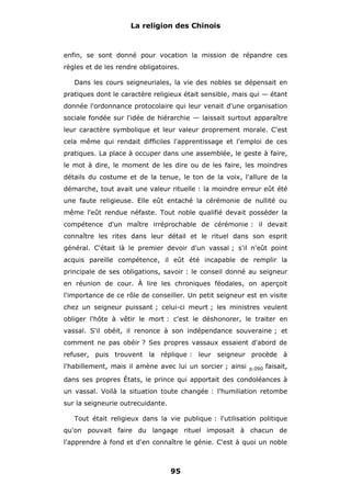 La religion des Chinois

enfin, se sont donné pour vocation la mission de répandre ces
règles et de les rendre obligatoires.
Dans les cours seigneuriales, la vie des nobles se dépensait en
pratiques dont le caractère religieux était sensible, mais qui — étant
donnée l'ordonnance protocolaire qui leur venait d'une organisation
sociale fondée sur l'idée de hiérarchie — laissait surtout apparaître
leur caractère symbolique et leur valeur proprement morale. C'est
cela même qui rendait difficiles l'apprentissage et l'emploi de ces
pratiques. La place à occuper dans une assemblée, le geste à faire,
le mot à dire, le moment de les dire ou de les faire, les moindres
détails du costume et de la tenue, le ton de la voix, l'allure de la
démarche, tout avait une valeur rituelle : la moindre erreur eût été
une faute religieuse. Elle eût entaché la cérémonie de nullité ou
même l'eût rendue néfaste. Tout noble qualifié devait posséder la
compétence d'un maître irréprochable de cérémonie : il devait
connaître les rites dans leur détail et le rituel dans son esprit
général. C'était là le premier devoir d'un vassal ; s'il n'eût point
acquis pareille compétence, il eût été incapable de remplir la
principale de ses obligations, savoir : le conseil donné au seigneur
en réunion de cour. À lire les chroniques féodales, on aperçoit
l'importance de ce rôle de conseiller. Un petit seigneur est en visite
chez un seigneur puissant ; celui-ci meurt ; les ministres veulent
obliger l'hôte à vêtir le mort : c'est le déshonorer, le traiter en
vassal. S'il obéit, il renonce à son indépendance souveraine ; et
comment ne pas obéir ? Ses propres vassaux essaient d'abord de
refuser, puis trouvent la réplique : leur seigneur procède à
l'habillement, mais il amène avec lui un sorcier ; ainsi

p.090

faisait,

dans ses propres États, le prince qui apportait des condoléances à
un vassal. Voilà la situation toute changée : l'humiliation retombe
sur la seigneurie outrecuidante.
Tout était religieux dans la vie publique : l'utilisation politique
qu'on pouvait faire du langage rituel imposait à chacun de
l'apprendre à fond et d'en connaître le génie. C'est à quoi un noble

95

 