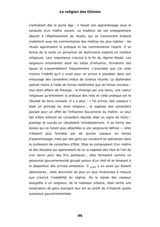 La religion des Chinois

s'entraînait dès le jeune âge : il faisait son apprentissage sous la
conduite d'un maître savant. La tradition de cet enseignement
aboutit à l'établissement de rituels, qui se transmirent d'abord
oralement avec les commentaires des maîtres les plus habiles : les
rituels apprenaient la pratique et les commentaires l'esprit. Il se
forma de la sorte un personnel de techniciens experts en matière
religieuse. Leur importance s'accrut à la fin du régime féodal. Les
seigneurs entamèrent alors les luttes d'influence, formèrent des
ligues et s'assemblèrent fréquemment. L'anecdote que j'ai citée
montre l'intérêt qu'il y avait pour un prince à posséder dans son
entourage des conseillers imbus de science rituelle. La diplomatie
opérait moins à l'aide de forces matérielles que de forces morales :
tout était affaire de Prestige ; le Prestige est une Vertu, une valeur
religieuse qu'entretient la pratique des rites et cette pratique est le
résultat de bons conseils. Il y a plus : « Tel prince, tels vassaux »
était un principe du droit religieux ; la sagesse des conseillers
passait pour un effet de l'Influence Souveraine du maître. Le seul
fait d'être entouré de conseillers réputés était un signe de Vertu :
prestige et succès en résultaient immédiatement. Il se forma des
écoles qui ne furent plus attachées à une seigneurie définie — elles
n'étaient

plus

formées

par

de

jeunes

vassaux

en

temps

d'apprentissage, mais par des gens qui voulaient se spécialiser dans
la profession de conseillers d'État. Elles se composaient d'un maître
et des disciples qui apprenaient de lui la sagesse des rites et l'art de
s'en servir pour des fins politiques ; elles formaient comme un
personnel gouvernemental groupé autour d'un chef et se tenaient à
la disposition des princes ambitieux. Il

p.091

y en avait qui étaient

sédentaires ; elles devinrent de plus en plus itinérantes à mesure
que s'accrut l'instabilité du régime. De la classe des vassaux
assujettis à un seigneur, de la noblesse urbaine, était sortie une
corporation de gens exerçant leur art au profit de n'importe quelle
puissance gouvernementale.

96

 