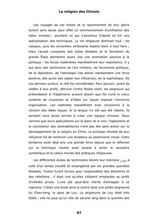 La religion des Chinois

Les voyages de ces écoles et le rayonnement de leur gloire
eurent sans doute pour effet un commencement d'unification des
idées morales ; pourtant ce qui s'accentua d'abord ce fut une
spécialisation des techniques. La vie religieuse dominait tout ; les
vassaux, puis les conseillers ambulants étaient bons à tout faire ;
mais l'acuité croissante des luttes féodales et la formation de
grands États donnèrent assez vite une orientation positive à la
politique : les forces matérielles manifestèrent leur importance. Il y
eut donc des techniciens de l'art militaire, de l'économie politique,
de la législation, de l'astrologie (les astres représentent une force
positive, dès qu'on sait capter leur influence), de la sophistique. De
ces derniers surtout, le rôle fut considérable. Pour pouvoir, avant de
rebâtir à leur profit, détruire l'ordre féodal vieilli, les seigneurs qui
prétendaient à l'hégémonie avaient besoin que fût ruiné le vieux
système de croyances et d'idées sur lequel reposait l'ancienne
organisation. Les sophistes travaillèrent avec conscience à la
révision des idées reçues. Si la langue n'y eût pas été rebelle, ils
seraient sans doute arrivés à créer une logique chinoise. Nous
verrons que leurs spéculations sur le blanc et le noir, l'opposition et
la conciliation des contradictoires n'ont pas été sans action sur le
développement de la religion en Chine. Le principal résultat de leur
influence fut de renforcer une tendance au positivisme moral. Cette
tendance avait déjà pris une grande force depuis que la réflexion
sur la technique rituelle avait amené à sentir le caractère
symbolique et la valeur morale des pratiques religieuses.
Les différentes écoles de techniciens lièrent leur mémoire

p.092

à

celle d'un temps troublé et ensanglanté par les grandes querelles
féodales. Toutes furent tenues pour responsables des désordres et
des rébellions : il était vrai qu'elles s'étaient employées au profit
d'intérêts privés. L'une eût peut-être mérité d'échapper à ce
reproche. C'était une école dont le centre était une petite seigneurie
du Chan-tong, le pays de Lou. La seigneurie de Lou était très
faible : elle ne joua qu'un rôle de second rang dans la querelle des

97

 