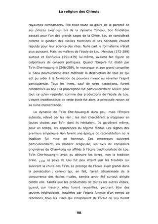 La religion des Chinois

royaumes combattants. Elle tirait toute sa gloire de la parenté de
ses princes avec les rois de la dynastie Tcheou. Son fondateur
passait pour l'un des grands sages de la Chine. Lou se considérait
comme le gardien des vieilles traditions et ses habitants étaient
réputés pour leur science des rites. Nulle part le formalisme n'était
plus puissant. Mais les maîtres de l'école de Lou, Mencius (372-289)
surtout et Confucius (551-479) lui-même, avaient fait figure de
colporteurs de conseils politiques. Quand l'Empire fut établi par
Ts'in Che-houang-ti (246-209), le monarque et son grand conseiller
Li Sseu poursuivirent avec méthode la destruction de tout ce qui
eût pu aider à la formation de pouvoirs rivaux ou réveiller l'esprit
particulariste. Tous les livres, sauf de rares exceptions, furent
condamnés au feu : la proscription fut particulièrement sévère pour
tout ce qu'on regardait comme des productions de l'école de Lou.
L'esprit traditionaliste de cette école fut alors la principale raison de
sa ruine momentanée.
La dynastie de Ts'in Che-houang-ti dura peu, mais l'Empire
subsista, relevé par les Han ; les Han cherchèrent à s'opposer en
toutes choses aux Ts'in dont ils héritaient. Ils gardèrent même,
pour un temps, les apparences du régime féodal. Les règnes des
premiers empereurs Han furent une époque de reconstitution où la
tradition

fut

mise

en

honneur.

Ces

empereurs

suivirent

particulièrement, en matière religieuse, les avis de conseillers
originaires du Chan-tong ou affiliés à l'école traditionaliste de Lou.
Ts'in Che-houang-ti avait pu détruire les livres, non la tradition
orale.

p.093

Le pays de Lou fut peu atteint par les troubles qui

suivirent la chute des Ts'in. Le prestige de l'école avait grandi dans
la persécution ; celle-ci qui, en fait, l'avait débarrassée de la
concurrence des écoles rivales, sembla avoir été surtout dirigée
contre elle. Tandis que les productions de toutes les autres écoles,
quand, par hasard, elles furent recueillies, parurent être des
œuvres hétérodoxes, inspirées par l'esprit funeste d'un temps de
rébellions, tous les livres qui s'inspiraient de l'école de Lou furent

98

 