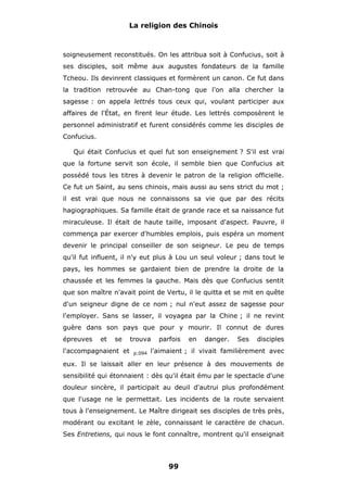 La religion des Chinois

soigneusement reconstitués. On les attribua soit à Confucius, soit à
ses disciples, soit même aux augustes fondateurs de la famille
Tcheou. Ils devinrent classiques et formèrent un canon. Ce fut dans
la tradition retrouvée au Chan-tong que l'on alla chercher la
sagesse : on appela lettrés tous ceux qui, voulant participer aux
affaires de l'État, en firent leur étude. Les lettrés composèrent le
personnel administratif et furent considérés comme les disciples de
Confucius.
Qui était Confucius et quel fut son enseignement ? S'il est vrai
que la fortune servit son école, il semble bien que Confucius ait
possédé tous les titres à devenir le patron de la religion officielle.
Ce fut un Saint, au sens chinois, mais aussi au sens strict du mot ;
il est vrai que nous ne connaissons sa vie que par des récits
hagiographiques. Sa famille était de grande race et sa naissance fut
miraculeuse. Il était de haute taille, imposant d'aspect. Pauvre, il
commença par exercer d'humbles emplois, puis espéra un moment
devenir le principal conseiller de son seigneur. Le peu de temps
qu'il fut influent, il n'y eut plus à Lou un seul voleur ; dans tout le
pays, les hommes se gardaient bien de prendre la droite de la
chaussée et les femmes la gauche. Mais dès que Confucius sentit
que son maître n'avait point de Vertu, il le quitta et se mit en quête
d'un seigneur digne de ce nom ; nul n'eut assez de sagesse pour
l'employer. Sans se lasser, il voyagea par la Chine ; il ne revint
guère dans son pays que pour y mourir. Il connut de dures
épreuves

et

se

l'accompagnaient et

trouva
p.094

parfois

en

danger.

Ses

disciples

l'aimaient ; il vivait familièrement avec

eux. Il se laissait aller en leur présence à des mouvements de
sensibilité qui étonnaient : dès qu'il était ému par le spectacle d'une
douleur sincère, il participait au deuil d'autrui plus profondément
que l'usage ne le permettait. Les incidents de la route servaient
tous à l'enseignement. Le Maître dirigeait ses disciples de très près,
modérant ou excitant le zèle, connaissant le caractère de chacun.
Ses Entretiens, qui nous le font connaître, montrent qu'il enseignait

99

 