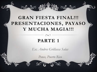 GRAN FIESTA FINAL!!!
PRESENTACIONES, PAYASO
Y MUCHA MAGIA!!!
PARTE 1
Esc. Andres Grillasca Salas
Ponce, Puerto Rico
 