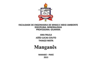 FACULDADE DE ENGENHARIA DE MINAS E MEIO AMBIENTE
DISCIPLINA: MINERALOGIA
PROFESSORA: GILMARA
ANA PAULA
JOÃO LUCAS COUTO
THIAGO MOTA
MARABÁ – PARÁ
2013
Manganês
 