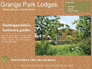 Grange Park Lodges
Messingham, Lincolnshire
Key Features
• Hot Tubs
• Fishing
• Quiet Location
http://www.holidayparkhol.co.uk/property/grange-park-lodges/
Holidayparkhols
Summary guides
Find out more about the log cabin
location, the facilities, accommodation
and see pictures and video reviews in
our summary guides.
Find Out More Click the Link Below
 