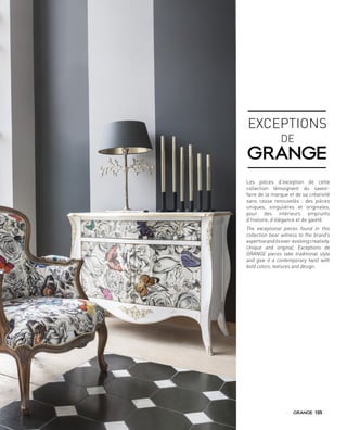 Les pièces d’exception de cette
collection témoignent du savoir-
faire de la marque et de sa créativité
sans cesse renouvelés : des pièces
uniques, singulières et originales,
pour des intérieurs emprunts
d’histoire, d’élégance et de gaieté.
The exceptional pieces found in this
collection bear witness to the brand’s
expertiseanditsever-evolvingcreativity.
Unique and original, Exceptions de
GRANGE pieces take traditional style
and give it a contemporary twist with
bold colors, textures and design.
EXCEPTIONS
DE
105
 