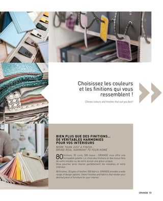 »Choisissez les couleurs
et les finitions qui vous
ressemblent !
Choose colours and finishes that suit you best!
BIEN PLUS QUE DES FINITIONS…
DE VÉRITABLES HARMONIES
POUR VOS INTÉRIEURS
MORE THAN JUST A FINISH…
BRING REAL HARMONY TO YOUR HOME
80finitions, 35 cuirs, 500 tissus  ; GRANGE vous offre une
incroyable palette. Le choix des finitions et des tissus fera
de votre meuble ou de votre assise une pièce unique.
Vous pourrez ainsi marier parfaitement les meubles et votre
intérieur.
80 finishes, 35 types of leather, 500 fabrics; GRANGE provides a wide
range of design options. Select finishes and fabrics that render your
desired piece of furniture for your interior.
13
 