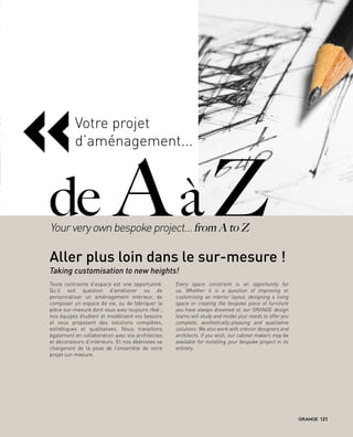 Toute contrainte d’espace est une opportunité.
Qu’il soit question d’améliorer ou de
personnaliser un aménagement intérieur, de
composer un espace de vie, ou de fabriquer la
pièce sur-mesure dont vous avez toujours rêvé ;
nos équipes étudient et modélisent vos besoins
et vous proposent des solutions complètes,
esthétiques et qualitatives. Nous travaillons
également en collaboration avec vos architectes
et décorateurs d’intérieurs. Et nos ébénistes se
chargeront de la pose de l’ensemble de votre
projet sur-mesure.
Every space constraint is an opportunity for
us. Whether it is a question of improving or
customising an interior layout, designing a living
space or creating the bespoke piece of furniture
you have always dreamed of, our GRANGE design
teams will study and model your needs to offer you
complete, aesthetically-pleasing and qualitative
solutions. We also work with interior designers and
architects. If you wish, our cabinet makers may be
available for installing your bespoke project in its
entirety.
«
de Aà ZYour very own bespoke project… from A to Z
Aller plus loin dans le sur-mesure !
Votre projet
d’aménagement...
Taking customisation to new heights!
121
 
