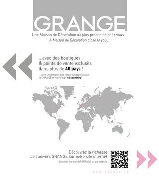 «
»
...avec des boutiques
& points de vente exclusifs
dans plus de 40 pays !
… with showrooms and retail outlets exclusive
to GRANGE in more than 40 countries!
Découvrez la richesse
de l’univers GRANGE sur notre site internet 
Discover the world of GRANGE on our website
Une Maison de Décoration au plus proche de chez vous…
A Maison de Décoration close to you…
 