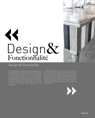 «
Pour GRANGE, la création n’est pas le fruit du hasard.
Chaque pièce fait l’objet d’une recherche minutieuse
et d’une attention aux détails qui se révèleront
essentiels dans vos intérieurs : l’inspiration, le style
et l’esthétique, le design, la fonction… les fonctions ?
Quand vos espaces de vie servent tour à tour de lieux
de travail, de détente, de rencontres, la modularité
des fonctions alimente notre imagination et nos
collections.
For GRANGE, creation does not occur by chance. Each
piece is subject to painstaking research and attention to
detail that will prove essential to your interior, including
inspiration, aesthetics, design and functions. When your
multiuse living spaces take turns to serve as working
or reception areas and spaces to unwind and relax, the
modularity of these functions feeds our imagination and
our collections.
Design & Functionality
Fonctionnalité
&Design
«
23
 