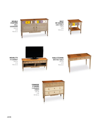 MEUBLE
D’ENTRÉE
HALL
SIDEBOARD
L/W 142
H 85
P/D 40 cm
MEUBLE TV
TV CABINET
L/W 142
H 56
P/D 42 cm
TABLE À ÉCRIRE
WRITING TABLE
L/W 130
H 79
P/D 65 cm
BOUT
DE CANAPÉ
SIDE TABLE
L/W 60
H 55
P/D 60 cm
COMMODE
3 TIROIRS
3-DRAWER
CHEST
L/W 100
H 82
P/D 38 cm
JACOB
 