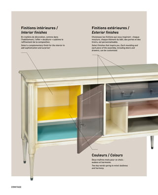 Finitions intérieures /
Interior finishes
En matière de décoration, comme dans
l’habillement, l’effet « doublure » sublime le
raffinement de la composition.
Select a complementary finish for the interior to
add sophistication and surprise!
Finitions extérieures /
Exterior finishes
Choisissez les finitions qui vous inspirent : chaque
moulure, chaque élément du bâti, des portes et des
tiroirs, est personnalisable.
Select finishes that inspire you. Each moulding and
each piece of the assembly, including doors and
drawers, can be customised.
Couleurs / Colours
Deux maîtres mots pour ce choix :
audace et harmonie.
Two key words spring to mind: boldness
and harmony.
ERMITAGE
 