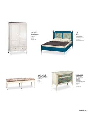 ARMOIRE
WARDROBE
L/W 115
H 195
P/D 54 cm
BOUT DE LIT
VANITY BENCH
L/W 140
H 45
P/D 40 cm
LIT
BED
Disponible en
multidimensions
Available in
multidimensions
COMMODE
(papier peint
sur les tiroirs)
CHEST
(wallpaper
on drawer façades)
L/W 101
H 82
P/D 46 cm
45
 