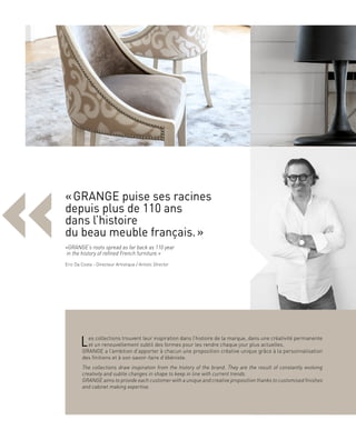 «
Les collections trouvent leur inspiration dans l’histoire de la marque, dans une créativité permanente
et un renouvellement subtil des formes pour les rendre chaque jour plus actuelles.
GRANGE a l’ambition d’apporter à chacun une proposition créative unique grâce à la personnalisation
des finitions et à son savoir-faire d’ébéniste.
The collections draw inspiration from the history of the brand. They are the result of constantly evolving
creativity and subtle changes in shape to keep in line with current trends.
GRANGE aims to provide each customer with a unique and creative proposition thanks to customised finishes
and cabinet making expertise.
« GRANGE puise ses racines
depuis plus de 110 ans
dans l’histoire
du beau meuble français. »
«GRANGE’s roots spread as far back as 110 year
in the history of refined French furniture.»
Eric Da Costa - Directeur Artistique / Artistic Director
 