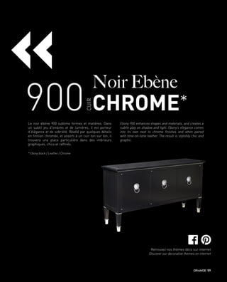 900
Noir Ebène
CHROME*
CUIR
Le noir ébène 900 sublime formes et matières. Dans
un subtil jeu d’ombres et de lumières, il est porteur
d’élégance et de sobriété. Révélé par quelques détails
en finition chromée, et assorti à un cuir ton sur ton, il
trouvera une place particulière dans des intérieurs
graphiques, chics et raffinés.
Ebony 900 enhances shapes and materials, and creates a
subtle play on shadow and light. Ebony’s elegance comes
into its own next to chrome finishes and when paired
with tone-on-tone leather. The result is stylishly chic and
graphic.
«
* Ebony black / Leather / Chrome
Retrouvez nos thèmes déco sur internet
Discover our decorative themes on internet
59
 