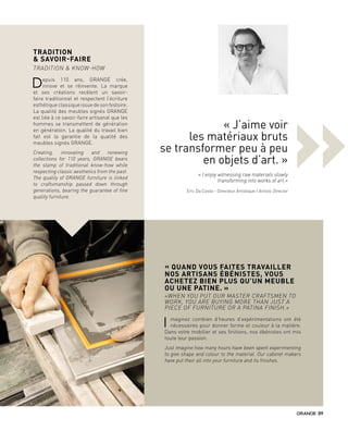 »
TRADITION
& SAVOIR-FAIRE
TRADITION & KNOW-HOW
Depuis 110 ans, GRANGE crée,
innove et se réinvente. La marque
et ses créations recèlent un savoir-
faire traditionnel et respectent l’écriture
esthétiqueclassiqueissuedesonhistoire.
La qualité des meubles signés GRANGE
est liée à ce savoir-faire artisanal que les
hommes se transmettent de génération
en génération. La qualité du travail bien
fait est la garantie de la qualité des
meubles signés GRANGE.
Creating, innovating and renewing
collections for 110 years, GRANGE bears
the stamp of traditional know-how while
respecting classic aesthetics from the past.
The quality of GRANGE furniture is linked
to craftsmanship passed down through
generations, bearing the guarantee of fine
quality furniture.
« QUAND VOUS FAITES TRAVAILLER
NOS ARTISANS ÉBÉNISTES, VOUS
ACHETEZ BIEN PLUS QU’UN MEUBLE
OU UNE PATINE. »
«WHEN YOU PUT OUR MASTER CRAFTSMEN TO
WORK, YOU ARE BUYING MORE THAN JUST A
PIECE OF FURNITURE OR A PATINA FINISH.»
I maginez combien d’heures d’expérimentations ont été
nécessaires pour donner forme et couleur à la matière.
Dans votre mobilier et ses finitions, nos ébénistes ont mis
toute leur passion.
Just imagine how many hours have been spent experimenting
to give shape and colour to the material. Our cabinet makers
have put their all into your furniture and its finishes.
« J’aime voir
les matériaux bruts
se transformer peu à peu
en objets d’art. »
« I enjoy witnessing raw materials slowly
transforming into works of art.»
Eric Da Costa - Directeur Artistique / Artistic Director
09
 