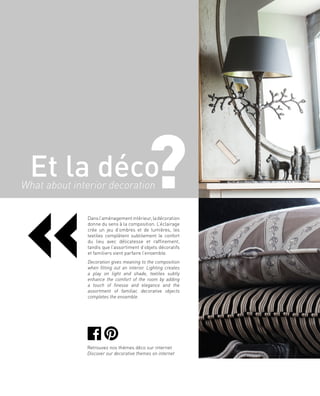Dansl’aménagementintérieur,ladécoration
donne du sens à la composition. L’éclairage
crée un jeu d’ombres et de lumières, les
textiles complètent subtilement le confort
du lieu avec délicatesse et raffinement,
tandis que l’assortiment d’objets décoratifs
et familiers vient parfaire l’ensemble.
Decoration gives meaning to the composition
when fitting out an interior. Lighting creates
a play on light and shade, textiles subtly
enhance the comfort of the room by adding
a touch of finesse and elegance and the
assortment of familiar, decorative objects
completes the ensemble.
Et la déco?
«
What about interior decoration
Retrouvez nos thèmes déco sur internet
Discover our decorative themes on internet
 