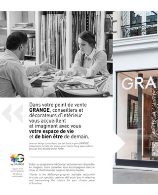 Dans votre point de vente
GRANGE, conseillers et
décorateurs d’intérieur
vous accueillent
et imaginent avec vous
votre espace de vie
et de bien être de demain.
Interior design consultants are on-hand in your GRANGE
showrooms to help you create your future living space where
you can feel relaxed and at home.
Grâce au programme MyGrange exclusivement disponible
en magasin, notre conseiller vous accompagnera dans le
choix et l’harmonie des couleurs de votre meuble.
Thanks to the MyGrange program available exclusively
in-store, our specialist advisors will assist you in selecting
and harmonising the colours for your chosen piece
of furniture.
Logiciel 3D de
personnalisation
3D software
customisation
 