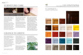 re
com m e nde
d
b
y
G r a ng
e
m u l t i f i n i t i o n s
m u l t i f i n i s h e s
multidimensions
multidimensions
Finishes // отделки
Le bois est un matériau vivant. Il peut donc
être amené à « travailler » ; à bouger
en fonction des variations de température.
Aussi est-il important qu’un taux
d’humidité constant soit maintenu
dans la pièce qui accueillera votre
meuble GRANGE.
Pour que la teinte de votre meuble ne
décolore pas avec le temps, il est fortement
déconseillé de le placer dans le rayonnement
direct du soleil ou de toute autre forte
source de lumière. Utilisez la cire crème
d’abeille traditionnelle pour protèger votre
meuble en surface tout en permettant
l’hydratation continue du bois, comme
un soin de beauté. La finition conserve ainsi
toute sa douceur et son aspect éclatant.
Wood is a living, natural material and may
adjust to change in temperature by shrinking
or expanding. Therefore it is important
to maintain a constant level of humidity
in the room where your Grange furniture
is to be displayed.
In order to ensure that your furniture does
not become discoloured over time, we strongly
recommend that you keep it away from direct
sunlight or from all other light sources.
Using traditional beeswax cream will protect
the surface of your furniture and hydrate the
wood, just like a beauty treatment. It will
preserve the radiance and softness of its finish.
Дерево – это живой материал, и его
может «повести», то есть оно может
изменить форму в зависимости от
температурных изменений. Поэтому
так важно поддерживать постоянную
влажность в помещении, где
находится Ваша мебель GRANGE.
Чтобы избежать изменения оттенков
отделки, мы настоятельно не
рекомендуем ставить мебель GRANGE
под воздействие прямых солнечных
лучей или других сильных источников
света. Мы советуем использовать
восковой крем, который защищает
поверхность и питает дерево, словно
косметическое средство. Таким
образом, мебель будет долго сохранять
блеск и останется приятной на ощупь.
Puisque sa matière première provient
de la nature, GRANGE a résolument choisi
de placer le respect de l’environnement
au cœur de ses valeurs.
Le bois sélectionné est estampillé PEFC ou
FSC, et nos forêts sont toutes éco gérées.
L’artisan entretient spontanément
le souci de la nature et préfèrera toujours
des outils et des produits respectueux
de l’environnement comme de lui-même.
Ainsi, chacune de nos innovations
s’accompagne d’un souci de développement
durable. Nos finitions notamment
contiennent une grande majorité
de produits à l’eau.
—
Since the raw materials used to make its
furniture come from nature itself, one
of the values GRANGE holds most dear is
respect for the environment.
The selected wood bears the PEFC or FSC
stamp and all of our forests are sustainably
managed. Craftsmen instinctively
care about nature and will always prefer
eco-friendly tools and products. Each one
of our innovations thus promotes sustainable
development. Our finishes, in particular,
contain a large majority of
water-based products.
—
Бередное отношение к природным
ресурсам является одной из основных
ценностей компании Grange.
Вся мебель GRANGE производится
только из дерева с маркировкой
PEFC или FSC из европейских
или североамериканских
лесов экологического типа.
Каждая инновация или отделка
продумывается с учетом влияния на
окружающую среду. В производстве
GRANGE используются в большинстве
своем только водорастворимые
элементы, безопасные для природы.
121
2014-15
LES FINITIONS
CLASSIQUE (C)
MERISIER - DEMI ANTIQUAIRE C M15 - Merisier brun
C M11 - Merisier naturel
C M16 - Merisier tabac
C 230 - Orange
C 460 - Prune
C 725 - Gris
C M12 - Merisier ambré
C M17 - Merisier flamboyant
C 310 - Rouge
C 510 - Bleu lavande
C 790 - Bronze
C M14 - Merisier rouge
C 010 - Blanc
C 370 - Pourpre
C 520 - Plume de Paon
C 835 - Taupe
C 111 - Crème
C 430 - Rose Boudoir
C 550 - Bleu Azur
C 850 - Carbone
C 140 - Citron
C 440 - Lilas
C 650- Vert Loden
C 900 - Noir Ebène
GRANGE IS GREEN
FURNITURE CARE
 