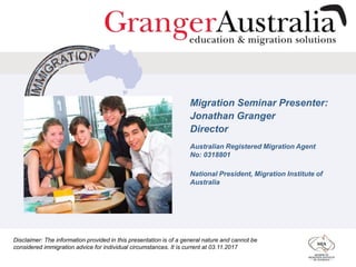 Migration Seminar Presenter:
Jonathan Granger
Director
Australian Registered Migration Agent
No: 0318801
National President, Migration Institute of
Australia
Disclaimer: The information provided in this presentation is of a general nature and cannot be
considered immigration advice for individual circumstances. It is current at 03.11.2017
 