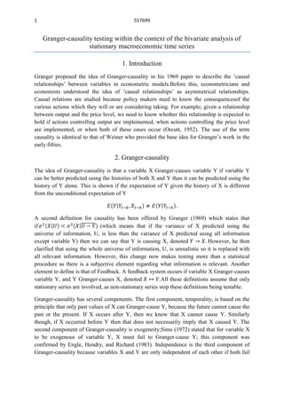 1                                           557699


    Granger-causality testing within the context of the bivariate analysis of
                    stationary macroeconomic time series

                                       1. Introduction
Granger proposed the idea of Granger-causality in his 1969 paper to describe the „causal
relationships‟ between variables in econometric models.Before this, econometricians and
economists understood the idea of „causal relationships‟ as asymmetrical relationships.
Causal relations are studied because policy makers need to know the consequencesof the
various actions which they will or are considering taking. For example; given a relationship
between output and the price level, we need to know whether this relationship is expected to
hold if actions controlling output are implemented, when actions controlling the price level
are implemented, or when both of these cases occur (Orcutt, 1952). The use of the term
causality is identical to that of Weiner who provided the base idea for Granger‟s work in the
early fifties.

                                   2. Granger-causality
The idea of Granger-causality is that a variable X Granger-causes variable Y if variable Y
can be better predicted using the histories of both X and Y than it can be predicted using the
history of Y alone. This is shown if the expectation of Y given the history of X is different
from the unconditional expectation of Y



A second definition for causality has been offered by Granger (1969) which states that
if                            (which means that if the variance of X predicted using the
universe of information, U, is less than the variance of X predicted using all information
except variable Y) then we can say that Y is causing X, denoted                However, he then
clarified that using the whole universe of information, U, is unrealistic so it is replaced with
all relevant information. However, this change now makes testing more than a statistical
procedure as there is a subjective element regarding what information is relevant. Another
element to define is that of Feedback. A feedback system occurs if variable X Granger-causes
variable Y, and Y Granger-causes X, denoted              .All these definitions assume that only
stationary series are involved, as non-stationary series stop these definitions being testable.

Granger-causality has several components. The first component, temporality, is based on the
principle that only past values of X can Granger-cause Y, because the future cannot cause the
past or the present. If X occurs after Y, then we know that X cannot cause Y. Similarly
though, if X occurred before Y then that does not necessarily imply that X caused Y. The
second component of Granger-causality is exogeneity;Sims (1972) stated that for variable X
to be exogenous of variable Y, X must fail to Granger-cause Y; this component was
confirmed by Engle, Hendry, and Richard (1983). Independence is the third component of
Granger-causality because variables X and Y are only independent of each other if both fail
 