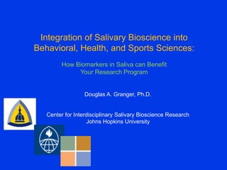 Integration of Salivary Bioscience into
Behavioral, Health, and Sports Sciences:
         How Biomarkers in Saliva can Benefit
              Your Research Program


                  Douglas A. Granger, Ph.D.


   Center for Interdisciplinary Salivary Bioscience Research
                   Johns Hopkins University
 