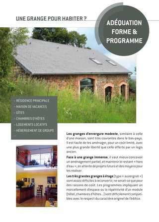 Les granges d’envergure modeste, similaire à celle
d’une maison, sont très courantes dans le bas-pays.
Il est facile de les aménager, pour un coût limité, avec
une plus grande liberté que celle offerte par un logis
ancien.
Face à une grange immense, il vaut mieux concevoir
un aménagement partiel, et maintenir le restant « hors
d’eau »,enattentedeprojetsfutursetdesmoyenspour
les réaliser.
Lestrèsgrandesgrangesàétage(type« auvergnat »)
sontassezdifficilesàreconvertir,neserait-cequepour
des raisons de coût. Les programmes impliquant un
morcellement d’espace ou la répétitivité d’un module
(hôtel,chambresd’hôtes...)sontdifficilementcompati-
bles avec le respect du caractère originel de l’édifice.
UNE GRANGE POUR HABITER ?
– résidence principale
– maison de vacances
– gîtes
– chambres d’hôtes
– logements locatifs
– hébergement de groupe
...
Adéquation
forme 
programme
 
