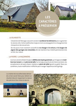 LA SILHOUETTE
L’évolutiondel’élevageasouventconduitàsuréleverlesbâtimentspouraugmenter
levolumeutile.Cettemodificationmajeures’estaccompagnéed’unchangementde
charpente et de couverture.
De nos jours il est vivement conseillé de ne changer ni la toiture, ni la largeur de
pignon des granges non remaniées afin de maintenir leur intérêt patrimonial et de
ce fait, leur valeur.
LA PIERRE / LA MAÇONNERIE
Lesmursanciensétaienttoujoursédifiésavecleplusgrandsoin,qu’ils’agissedemoel-
lonstoutvenantoudepierresdetaille.Surlamajeurepartieduterritoirecorrézien,les
encadrements de baies étaient réalisés en pierre de taille (granit ou grès). Dans ces
conditions, toute modification irréfléchie peut ravager l’apparence de la grange.
Lacréationdenouvellesbaiesdeman-
de un bon savoir-faire pour obtenir un
résultat discret respectant la nature
des pierres et leur mise en œuvre.
Les
caractères
à préserver
 