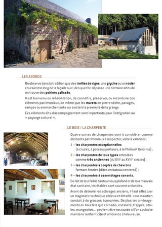 LES ABORDS
Onobservedanslatraditionquedestreillesdevigne,uneglycineouunrosier
couraient le long de la façade sud ; dès que l’on dépasse une certaine altitude
on trouve des poiriers palissés.
Il est bienvenu en réhabilitation, de connaître, préserver, ou reconduire ces
éléments patrimoniaux, de même que les murets en pierre sèche, pavages,
rampes ou emmarchements qui existent à proximité de la grange.
Ces éléments dits d’accompagnement sont importants pour l’intégration au
« paysage culturel ».
LE BOIS / LA CHARPENTE
Quatre sortes de charpentes sont à considérer comme
éléments patrimoniaux à respecter, voire à valoriser :
1 – les charpentes exceptionnelles
(à crucks, à poteaux porteurs, à la Philibert Delorme) ;
2 – les charpentes de tous types attestées
comme très anciennes (du XVIe
au XVIIIe
siècles) ;
3 – les charpentes à couples de chevrons
formant fermes (dites en bateau renversé) ;
4 – les charpentes à assemblages savants.
Dufaitdeleurfaiblehauteursousplafondetdeleurmauvais
état sanitaire, les étables sont souvent anéanties.
Avant de détruire les solivages anciens, il faut effectuer
un diagnostic technique sérieux et détaillé. Leur maintien
conduit à de grosses économies. De plus les aménage-
ments en bois tels que cornadis, escaliers, trappes, stal-
les, mangeoires... peuvent être restaurés si l’on souhaite
maintenir authenticité et ambiance chaleureuse.
 