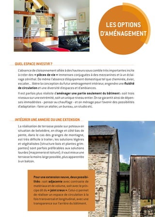 QUEL ESPACE INVESTIR ?
L’absencedecloisonnementalliéeàdeshauteurssouscombletrèsimportantesincite
à créer des « pièces de vie » immenses conjuguées à des mezzanines et à un éclai-
rage zénithal. De même l’absence d’équipement domestique tel que cheminée, évier,
escalier... libère la conception du futur aménagement intérieur, engendre une fluidité
de circulation et une diversité d’espaces et d’ambiances.
Il est parfois plus réaliste d’aménager une partie seulement du bâtiment : soit trois
niveauxsuruneextrémité,soitununiqueniveauentier.Onsegarantitainsidedépen-
ses immodérées - penser au chauffage - et on ménage pour l’avenir des possibilités
d’adaptation : faire un atelier, un bureau, un studio etc.
INTÉGRER UNE ANNEXE OU UNE EXTENSION
La réalisation de terrasse posée sur poteaux en
situation de belvédère, en étage et côté bas de
pente, dans le cas des granges de montagne,
est très difficile à traiter ; les solutions légères
et végétalisées (structure bois et plantes grim-
pantes) sont parfois préférables aux solutions
lourdes(maçonnerieettoiture) ;ilvautmieuxune
terrasselamoinslargepossible,plusapparentée
à un balcon.
Pouruneextensionneuve,deuxpossibi-
lités : soit adjacente avec contraste de
matériauxetdevolume,soitavecleprin-
cipeditdu« jointcreux ».Celui-cipermet
de réaliser un espace de circulation à la
foistransversaletlongitudinal,avecune
transparence sur l’arrière du bâtiment.
Les options
d’aménagement
 