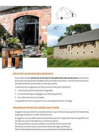 EXPLOITER LES OUVERTURES EXISTANTES
Il est impératif de conserver le format et l’encadrement des ouvertures caractéristi-
quesquesontlesportesd’établesetlesportailscharretiers.Lesmenuiseriesancien-
nes peuvent être conservées en tant que volets.
L’insertion de vitrage peut se faire suivant trois partis distincts :
1 – dans le plan de la menuiserie originelle ;
2 – en retrait de façon à dégager une sorte de porche ;
3 – en saillie comme une véranda.
Les grands formats se prêtent à une recomposition bois / vitrage.
IMAGINER UN APPORT DE LUMIÈRE SANS TRAHIR
Imaginer des percements complémentaires qui ne fassent pas perdre la lisibilité de
la grange initiale est un défi d’architecture.
En pignon, les nouvelles baies sont positionnées en respectant l’axe de symétrie, et
de façon à ne pas morceler les surfaces en pierre.
En mur gouttereau on peut réaliser une bande vitrée sous le toit.
Verrières ou lanterneaux constituent des éclairages zénithaux.
Enfinilexistedésormaislerecoursauxconduitsdelumière(lumiducs)
 