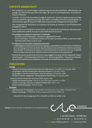 CONTEXTE ADMINISTRATIF
— Pour prétendre à un nouvel usage, un bâtiment agricole doit être désaffecté. Officiellement une
grange n’est désaffectée que si elle a fait l’objet, de la part du chef d’exploitation, d’une déclara-
tion à la Préfecture.
— L’article L 111-3 du Code Rural définit la règle de réciprocité : distance à respecter entre une habi-
tationetunbâtimentagricoleenactivité,50ou100 m.LaloiSRUprévoitdescasdedérogation.La
loi d’orientation agricole de janvier 2006 cadre la question des changements de destination.
— Tout changement de destination d’un bâtiment est soumis au minimum à une DP (déclaration
préalable) en Mairie.
— Dès lors qu’il y a un changement de destination, un PC (permis de construire) est nécessaire pour
toute modification extérieure ou pour toute modification de structure.
— Si la commune est dotée d’un document d’urbanisme
– PLU (Plan Local d’Urbanisme) : consulter le règlement de la zone
– Carte Communale : si le bâtiment existant est en zone non constructible, on peut faire valoir
l’existence des réseaux et de la voirie.
— En l’absence d’un document d’urbanisme particulier
LeRNU(RèglementNationald’Urbanisme)s’applique.Lepréalableàlatransformationenhabitation
estenprincipequeleterrainsoitdesserviparlesréseauxetunevoiriedécente.Danslecascontraire
il faut étudier les extensions de réseau ou le fonctionnement en autonomie (voir avec la DDCSPP
Direction départementale de la cohésion sociale et de la protection des populations).
— Parmilesdocumentsdupermisdeconstruire,nepasnégligerceuxquipermettentd’apprécierl’impact
visuelduprojet :« noticeduprojetarchitectural »et« documentgraphique ».Vouspourrezainsijusti-
fiervoschoixarchitecturauxetdéfendrevotreprojetdetransformationet/ouextension.
PUBLICATIONS
Livres
— Restaurer sa maison : guide d’intervention sur le bâti ancien. Yves BARET. Ed. Eyrolles, 2006.
— Les granges : bien les connaître pour mieux les restaurer. Ed. Eyrolles, 2004.
— Les granges 2 : bien les connaître pour mieux les restaurer. Ed. Eyrolles, 2006.
— Fermes et maisons villageoises : 30 exemples de réhabilitation. Ed. Eyrolles, 2005.
Parmi les études menées par les autres CAUE, on peut citer :
— Habiter une ancienne grange. CAUE de la Loire-Atlantique. Caue44, n° 2, 2002.
— Habiter une grange : restaurer un bâtiment traditionnel. CAUE du Lot.
— Reconversion des granges. CAUE de l’Ariège.
Articles
— Quelavenirpourlacampagne ?LaurenceDUCA.Architecturesàvivre,2009,n° 48,pp125-161.
— Habiter une grange. J-P NOUVEAU. Maisons paysannes de France, 2004, 6p.
Une partie de ces ouvrages peut être consultée au CAUE sur rendez-vous.
04 73 95 38 12Créationgraphiqueetmiseenpage—Scop
1 rue Félix Vidalin – 19 000 Tulle
tél. 05 55 26 06 48 – fax 05 55 26 61 16
courriel caue.19@wanadoo.fr – site www.caue19.fr
CONSEIL D’ARCHITECTURE, D’URBANISME ET DE L’ENVIRONNEMENT
Créditsphotographiques :CAUE,saufmentionscontraires.
 