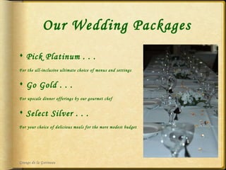 Our Wedding Packages Pick Platinum . . . For the all-inclusive ultimate choice of menus and settings  Go Gold . . . For upscale dinner offerings by our gourmet chef Select Silver . . . For your choice of delicious meals for the more modest budget Grange de la Gatineau 