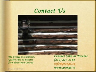 Contact Us Grange de la Gatineau Contact John or Nicolas (819) 827 3164 [email_address] www.grange.ca The Grange is in Cantley, Quebec only 20 minutes from downtown Ottawa 