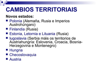 CAMBIOS TERRITORIAIS
Novos estados:
 Polonia (Alemaña, Rusia e Imperios
  Austrohúngaro)
 Finlandia (Rusia)
 Estonia, Letornia e Lituania (Rusia)
 Iugoslavia (Serbia máis os territorios de
  Austriahungría: Eslovenia, Croacia, Bosnia-
  Herzegovina e Montenegro)
 Hungria
 Checoslovaquia
 Austria
 