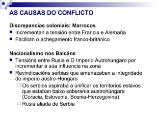 AS CAUSAS DO CONFLICTO

Discrepancias coloniais: Marrocos
 Incrementan a tensión entre Francia e Alemaña
 Facilitan o achegamento franco-británico


Nacionalismo nos Balcáns
 Tensións entre Rusia e O Imperio Autrohúngaro por
  incrementar a súa influencia na zona
 Revindicacións serbias que amenazaban a integridade
  do imperio austro-Húngaro
    Os serbios aspiraba a unificar os territorios eslavos
     que estaban baixo soberanía austrohúngara
     (Coracia, Eslovenia, Bosnia-Herzegovina)
    Rusia aliada de Serbia
 