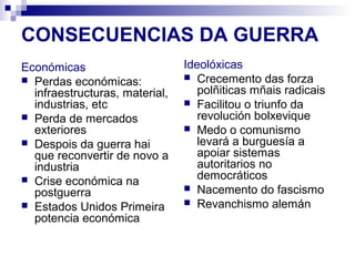 CONSECUENCIAS DA GUERRA
Económicas                      Ideolóxicas
 Perdas económicas:             Crecemento das forza
  infraestructuras, material,      polñiticas mñais radicais
  industrias, etc                Facilitou o triunfo da
 Perda de mercados                revolución bolxevique
  exteriores                     Medo o comunismo
 Despois da guerra hai            levará a burguesía a
  que reconvertir de novo a        apoiar sistemas
  industria                        autoritarios no
 Crise económica na               democráticos
                                 Nacemento do fascismo
  postguerra
 Estados Unidos Primeira        Revanchismo alemán
  potencia económica
 