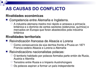 AS CAUSAS DO CONFLICTO
Rivalidades económicas
 Competencia entre Alemaña e Inglaterra.
       A industria alemana medra moi rápido e ameaza a primacía
        británica e o dominio de certos sectores (siderurxia, química) e
        mercados en Europa que foran abastecidos pola industria
        británica
Rivalidades territoriais
 Reivindicación francesa de Alsacia e Lorena
       Como consecuencia da súa derrtoa fronte a Prusia en 1871
        Francia cedera Alsacia e Lorena a Alemaña
   Reivindicacións nacionalistas polacas:
     O territorio habitado por polacos formaba parte entón de Rusia,
      Austria e Alemña
     Tensións entre Rusia e o Imperio Austrohúngaro
     Os polacos aspiran a formar un país independente
 