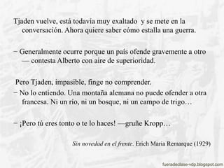 Tjaden vuelve, está todavía muy exaltado y se mete en la
conversación. Ahora quiere saber cómo estalla una guerra.
− Gener...