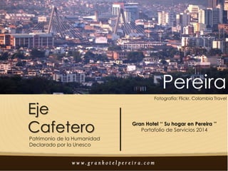 Pereira
Eje
Cafetero

Patrimonio de la Humanidad
Declarado por la Unesco

Fotografía: Flickr, Colombia Travel

Gran Hotel ‘‘ Su hogar en Pereira ’’
Portafolio de Servicios 2014

 