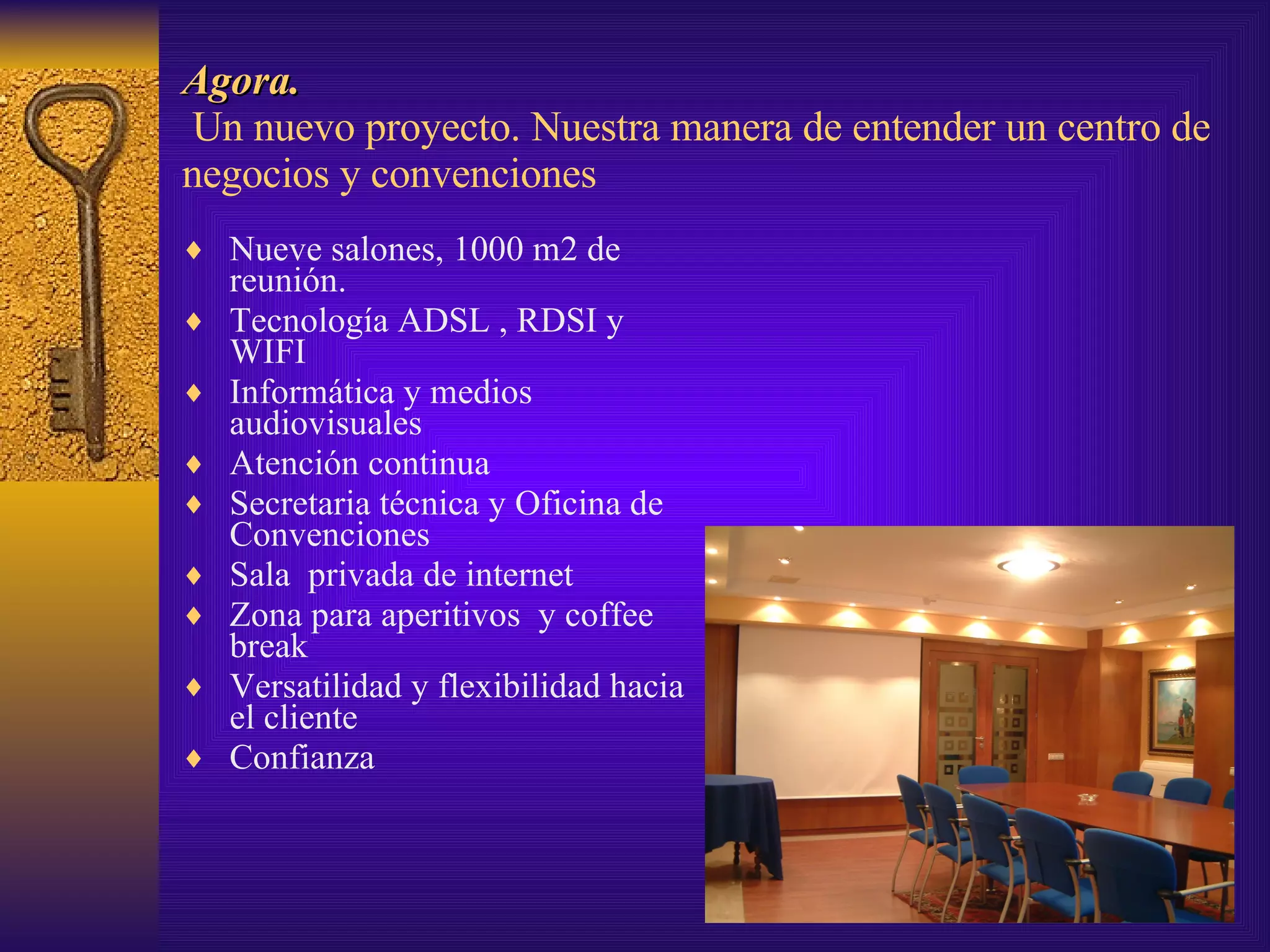 Agora.  Un nuevo proyecto. Nuestra manera de entender un centro de negocios y convenciones Nueve salones, 1000 m2 de reunión. Tecnología ADSL , RDSI y WIFI Informática y medios audiovisuales Atención continua Secretaria técnica y Oficina de Convenciones Sala  privada de internet Zona para aperitivos  y coffee break Versatilidad y flexibilidad hacia el cliente Confianza 