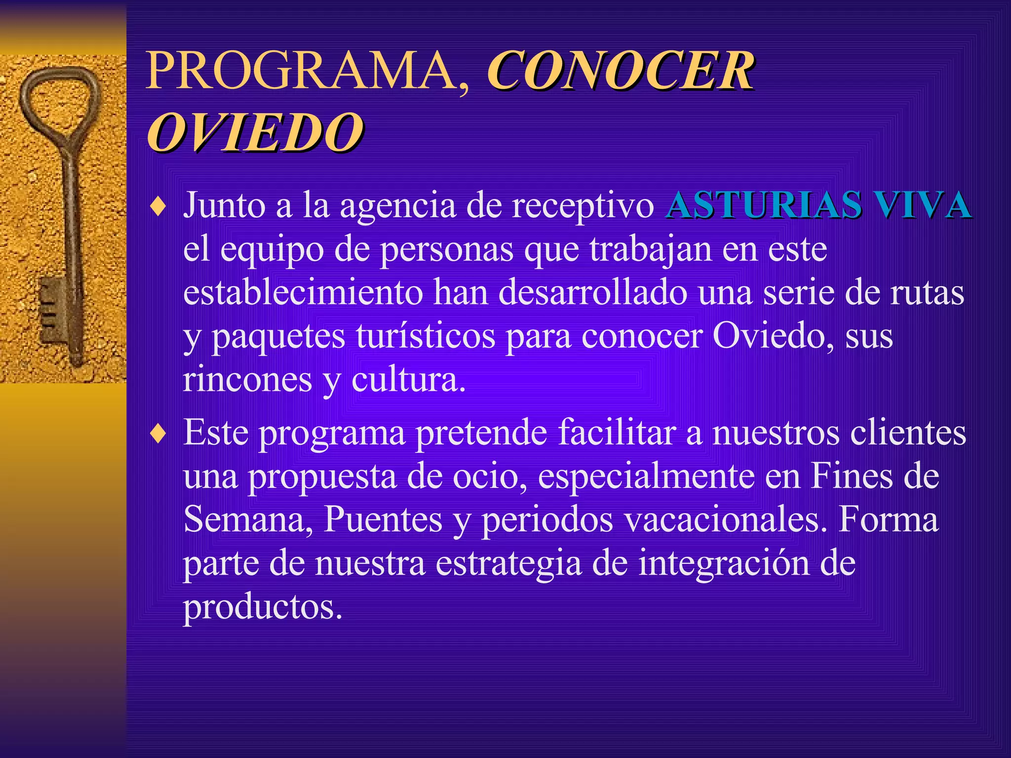 PROGRAMA,  CONOCER OVIEDO Junto a la agencia de receptivo  ASTURIAS VIVA  el equipo de personas que trabajan en este establecimiento han desarrollado una serie de rutas y paquetes turísticos para conocer Oviedo, sus rincones y cultura.  Este programa pretende facilitar a nuestros clientes una propuesta de ocio, especialmente en Fines de Semana, Puentes y periodos vacacionales. Forma parte de nuestra estrategia de integración de productos. 
