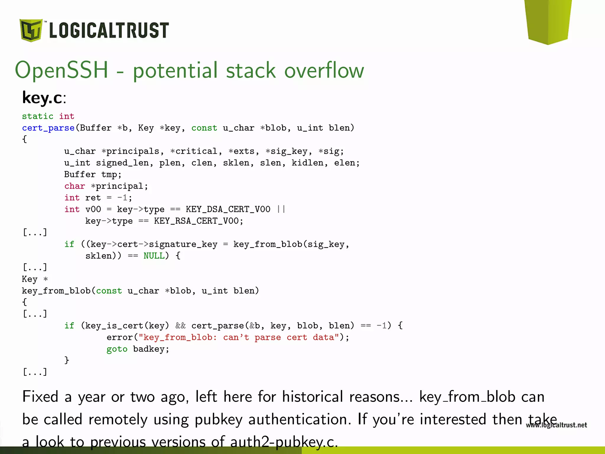 OpenSSH - potential stack overﬂow
key.c:
static int
cert_parse(Buffer *b, Key *key, const u_char *blob, u_int blen)
{
u_char *principals, *critical, *exts, *sig_key, *sig;
u_int signed_len, plen, clen, sklen, slen, kidlen, elen;
Buffer tmp;
char *principal;
int ret = -1;
int v00 = key->type == KEY_DSA_CERT_V00 ||
key->type == KEY_RSA_CERT_V00;
[...]
if ((key->cert->signature_key = key_from_blob(sig_key,
sklen)) == NULL) {
[...]
Key *
key_from_blob(const u_char *blob, u_int blen)
{
[...]
if (key_is_cert(key) && cert_parse(&b, key, blob, blen) == -1) {
error("key_from_blob: can’t parse cert data");
goto badkey;
}
[...]
Fixed a year or two ago, left here for historical reasons... key from blob can
be called remotely using pubkey authentication. If you’re interested then take
a look to previous versions of auth2-pubkey.c.
 