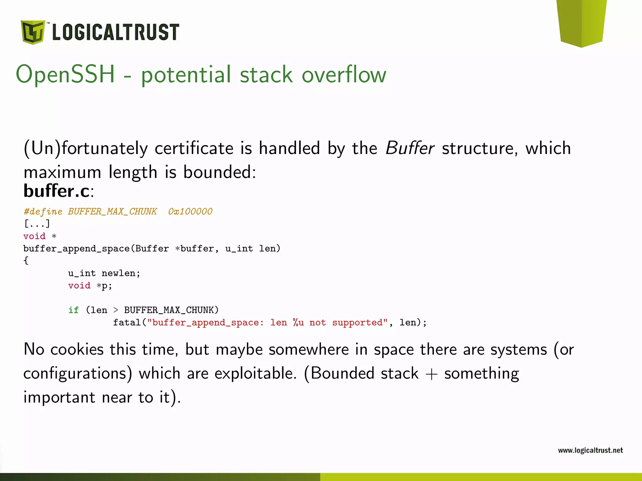 OpenSSH - potential stack overﬂow
(Un)fortunately certiﬁcate is handled by the Buﬀer structure, which
maximum length is bounded:
buﬀer.c:
#define BUFFER_MAX_CHUNK 0x100000
[...]
void *
buffer_append_space(Buffer *buffer, u_int len)
{
u_int newlen;
void *p;
if (len > BUFFER_MAX_CHUNK)
fatal("buffer_append_space: len %u not supported", len);
No cookies this time, but maybe somewhere in space there are systems (or
conﬁgurations) which are exploitable. (Bounded stack + something
important near to it).
 