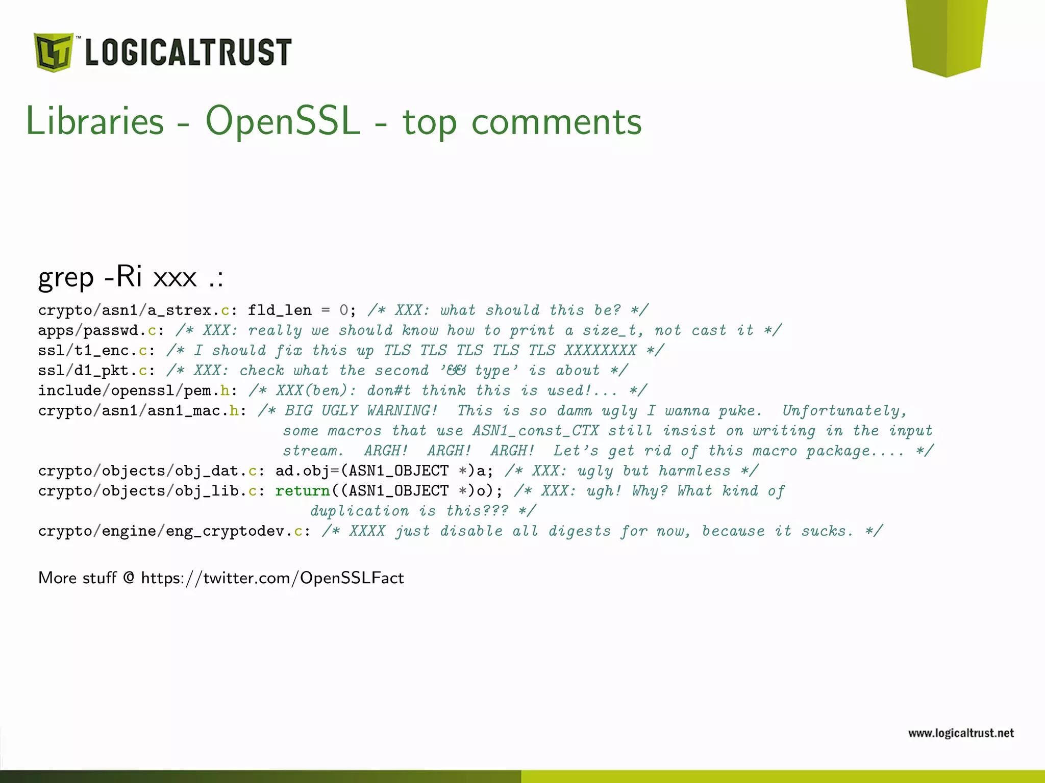 Libraries - OpenSSL - top comments
grep -Ri xxx .:
crypto/asn1/a_strex.c: fld_len = 0; /* XXX: what should this be? */
apps/passwd.c: /* XXX: really we should know how to print a size_t, not cast it */
ssl/t1_enc.c: /* I should fix this up TLS TLS TLS TLS TLS XXXXXXXX */
ssl/d1_pkt.c: /* XXX: check what the second ’&& type’ is about */
include/openssl/pem.h: /* XXX(ben): don#t think this is used!... */
crypto/asn1/asn1_mac.h: /* BIG UGLY WARNING! This is so damn ugly I wanna puke. Unfortunately,
some macros that use ASN1_const_CTX still insist on writing in the input
stream. ARGH! ARGH! ARGH! Let’s get rid of this macro package.... */
crypto/objects/obj_dat.c: ad.obj=(ASN1_OBJECT *)a; /* XXX: ugly but harmless */
crypto/objects/obj_lib.c: return((ASN1_OBJECT *)o); /* XXX: ugh! Why? What kind of
duplication is this??? */
crypto/engine/eng_cryptodev.c: /* XXXX just disable all digests for now, because it sucks. */
More stuﬀ @ https://twitter.com/OpenSSLFact
 
