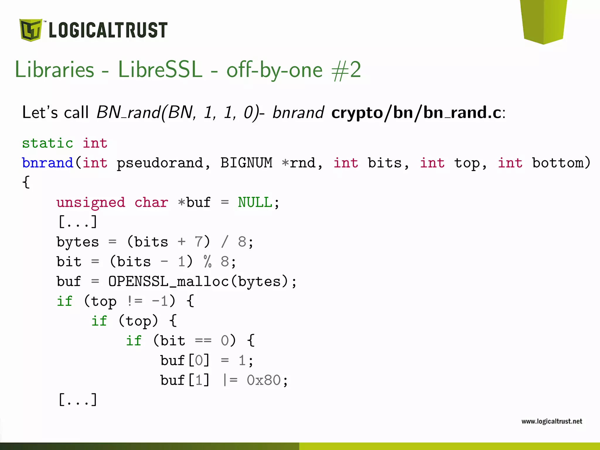 Libraries - LibreSSL - oﬀ-by-one #2
Let’s call BN rand(BN, 1, 1, 0)- bnrand crypto/bn/bn rand.c:
static int
bnrand(int pseudorand, BIGNUM *rnd, int bits, int top, int bottom)
{
unsigned char *buf = NULL;
[...]
bytes = (bits + 7) / 8;
bit = (bits - 1) % 8;
buf = OPENSSL_malloc(bytes);
if (top != -1) {
if (top) {
if (bit == 0) {
buf[0] = 1;
buf[1] |= 0x80;
[...]
 