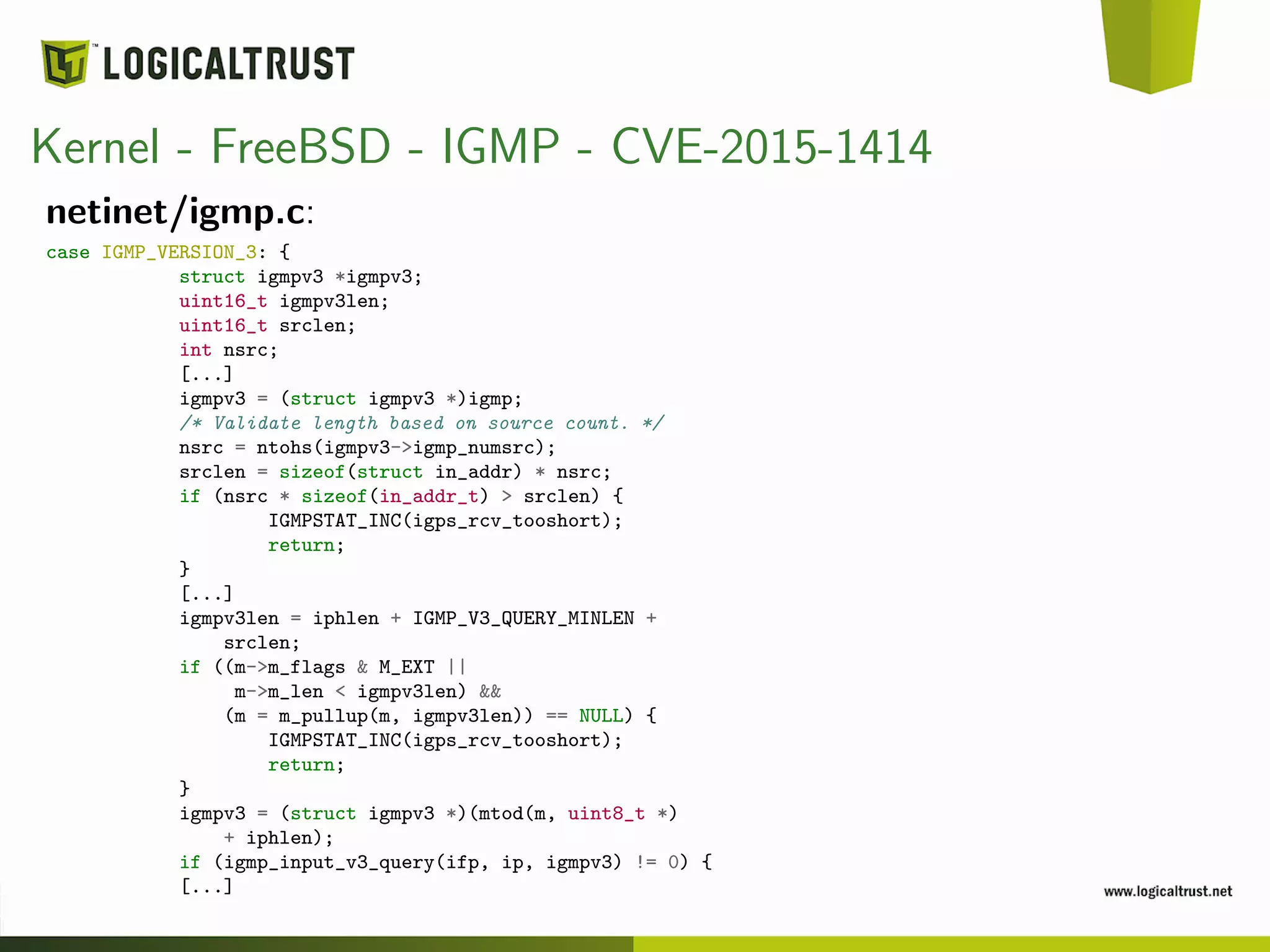 Kernel - FreeBSD - IGMP - CVE-2015-1414
netinet/igmp.c:
case IGMP_VERSION_3: {
struct igmpv3 *igmpv3;
uint16_t igmpv3len;
uint16_t srclen;
int nsrc;
[...]
igmpv3 = (struct igmpv3 *)igmp;
/* Validate length based on source count. */
nsrc = ntohs(igmpv3->igmp_numsrc);
srclen = sizeof(struct in_addr) * nsrc;
if (nsrc * sizeof(in_addr_t) > srclen) {
IGMPSTAT_INC(igps_rcv_tooshort);
return;
}
[...]
igmpv3len = iphlen + IGMP_V3_QUERY_MINLEN +
srclen;
if ((m->m_flags & M_EXT ||
m->m_len < igmpv3len) &&
(m = m_pullup(m, igmpv3len)) == NULL) {
IGMPSTAT_INC(igps_rcv_tooshort);
return;
}
igmpv3 = (struct igmpv3 *)(mtod(m, uint8_t *)
+ iphlen);
if (igmp_input_v3_query(ifp, ip, igmpv3) != 0) {
[...]
 