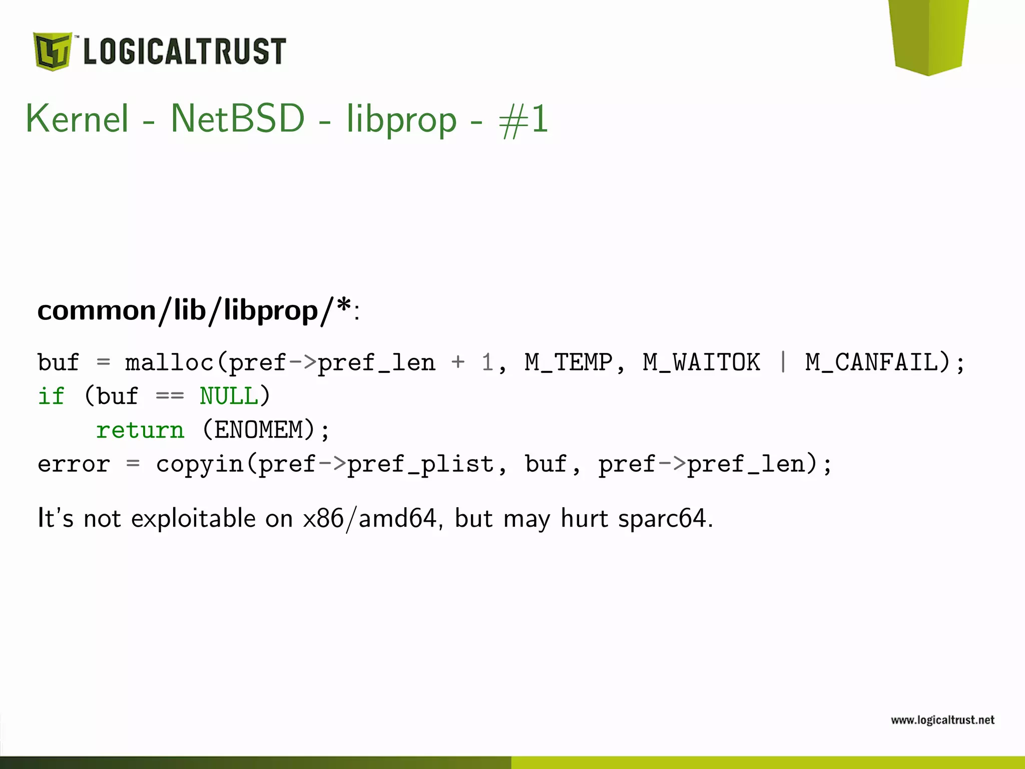 Kernel - NetBSD - libprop - #1
common/lib/libprop/*:
buf = malloc(pref->pref_len + 1, M_TEMP, M_WAITOK | M_CANFAIL);
if (buf == NULL)
return (ENOMEM);
error = copyin(pref->pref_plist, buf, pref->pref_len);
It’s not exploitable on x86/amd64, but may hurt sparc64.
 