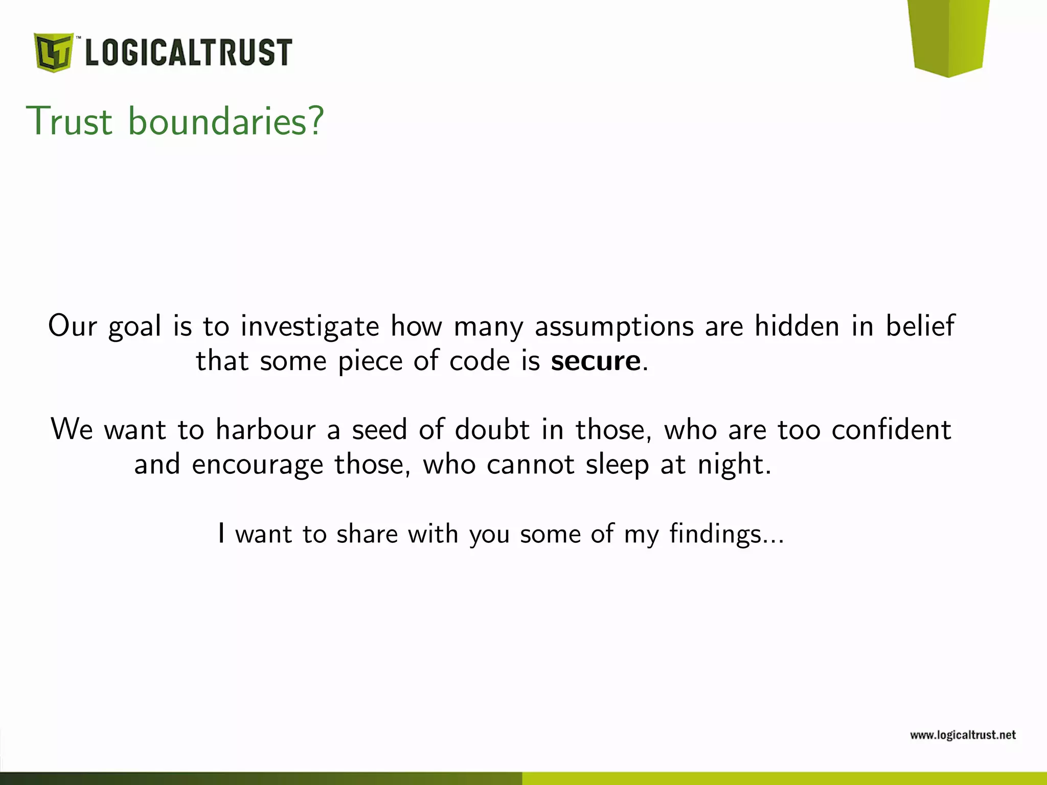 Trust boundaries?
Our goal is to investigate how many assumptions are hidden in belief
that some piece of code is secure.
We want to harbour a seed of doubt in those, who are too conﬁdent
and encourage those, who cannot sleep at night.
I want to share with you some of my ﬁndings...
 