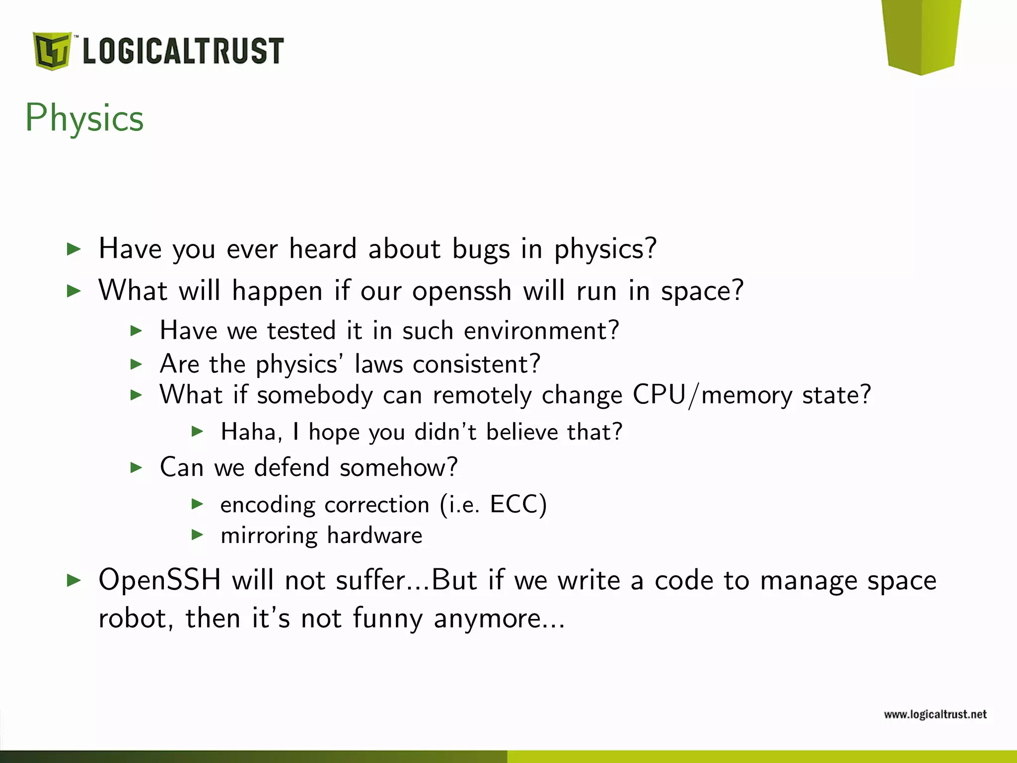 Physics
Have you ever heard about bugs in physics?
What will happen if our openssh will run in space?
Have we tested it in such environment?
Are the physics’ laws consistent?
What if somebody can remotely change CPU/memory state?
Haha, I hope you didn’t believe that?
Can we defend somehow?
encoding correction (i.e. ECC)
mirroring hardware
OpenSSH will not suﬀer...But if we write a code to manage space
robot, then it’s not funny anymore...
 